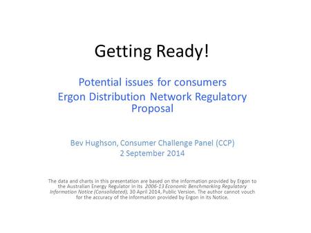 Getting Ready! Potential issues for consumers Ergon Distribution Network Regulatory Proposal Bev Hughson, Consumer Challenge Panel (CCP) 2 September 2014.