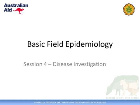 AUSTRALIA INDONESIA PARTNERSHIP FOR EMERGING INFECTIOUS DISEASES Basic Field Epidemiology Session 4 – Disease Investigation.