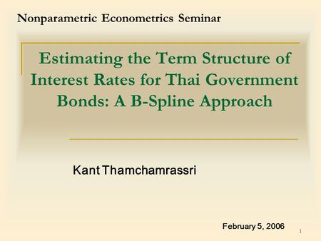 1 Estimating the Term Structure of Interest Rates for Thai Government Bonds: A B-Spline Approach Kant Thamchamrassri February 5, 2006 Nonparametric Econometrics.