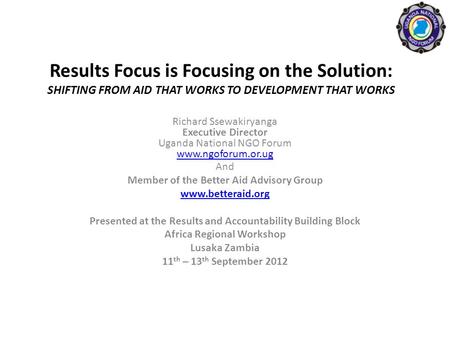 Results Focus is Focusing on the Solution: SHIFTING FROM AID THAT WORKS TO DEVELOPMENT THAT WORKS Richard Ssewakiryanga Executive Director Uganda National.