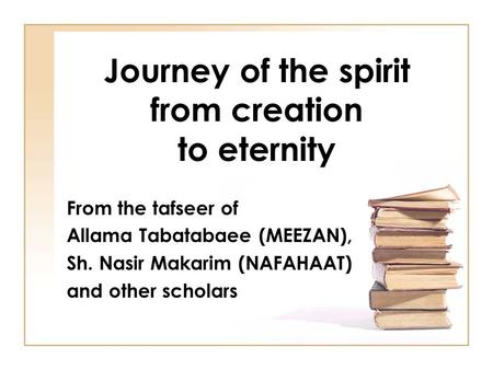 Journey of the spirit from creation to eternity From the tafseer of Allama Tabatabaee (MEEZAN), Sh. Nasir Makarim (NAFAHAAT) and other scholars.