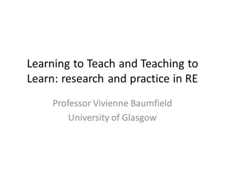 Learning to Teach and Teaching to Learn: research and practice in RE Professor Vivienne Baumfield University of Glasgow.