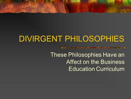 DIVIRGENT PHILOSOPHIES These Philosophies Have an Affect on the Business Education Curriculum.