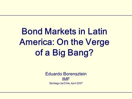 Bond Markets in Latin America: On the Verge of a Big Bang? Eduardo Borensztein IMF Santiago de Chile, April 2007.