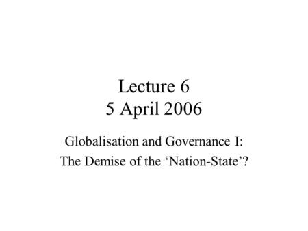 Lecture 6 5 April 2006 Globalisation and Governance I: The Demise of the ‘Nation-State’?