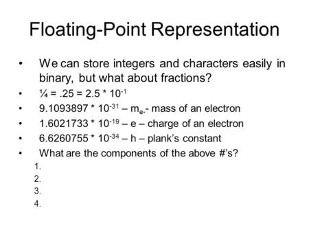 Floating-Point Representation We can store integers and characters easily in binary, but what about fractions? ¼ =.25 = 2.5 * 10 -1 9.1093897 * 10 -31.