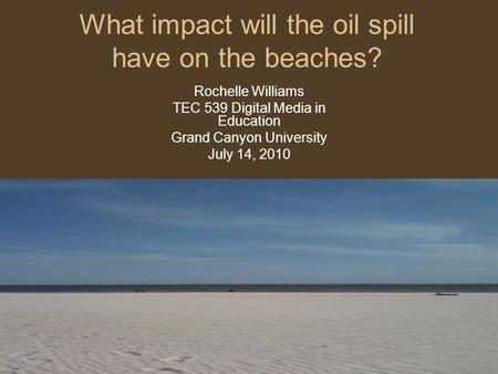 What impact will the oil spill have on the beaches? Rochelle Williams TEC 539 Digital Media in Education Grand Canyon University July 14, 2010.