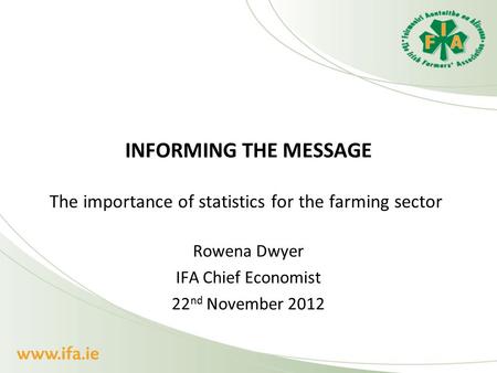 INFORMING THE MESSAGE The importance of statistics for the farming sector Rowena Dwyer IFA Chief Economist 22 nd November 2012.