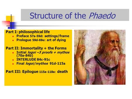 Structure of the Phaedo Part I: philosophical life Preface 57a-59d : settings/frame Prologue 59d-69e : art of dying Part II: Immortality + the Forms Initial.