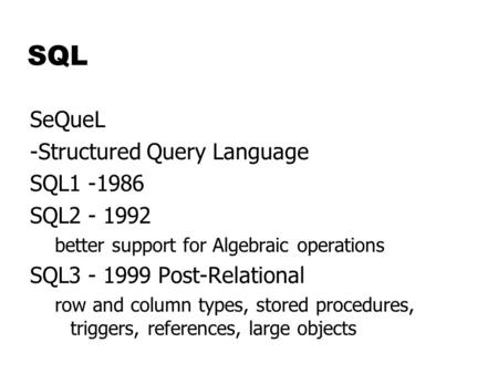 SQL SeQueL -Structured Query Language SQL1 -1986 SQL2 - 1992 better support for Algebraic operations SQL3 - 1999 Post-Relational row and column types,