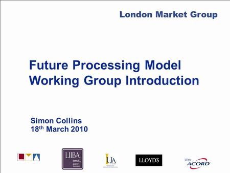 With LMG Secretariat Future Processing Model Working Group Introduction Simon Collins 18 th March 2010 With London Market Group.