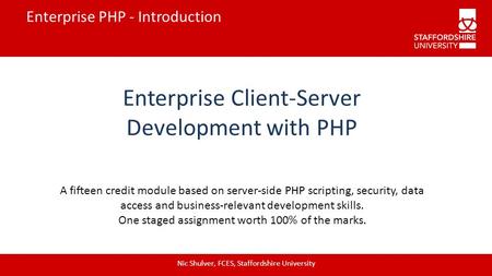 Enterprise PHP - Introduction Enterprise Client-Server Development with PHP Nic Shulver, FCES, Staffordshire University A fifteen credit module based on.