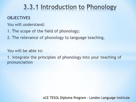 ACE TESOL Diploma Program – London Language Institute OBJECTIVES You will understand: 1. The scope of the field of phonology; 2. The relevance of phonology.