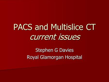 PACS and Multislice CT current issues Stephen G Davies Royal Glamorgan Hospital.