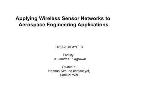 2010-2010 AYREU Faculty: Dr. Dharma P. Agrawal Students: Hannah Kim (no contact yet) Samuel Weil Applying Wireless Sensor Networks to Aerospace Engineering.