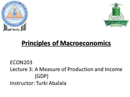 Principles of Macroeconomics ECON203 Lecture 3: A Measure of Production and Income (GDP) Instructor: Turki Abalala.