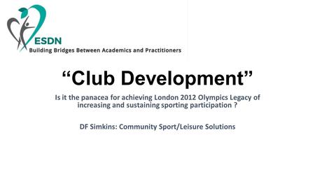 “Club Development” Is it the panacea for achieving London 2012 Olympics Legacy of increasing and sustaining sporting participation ? DF Simkins: Community.