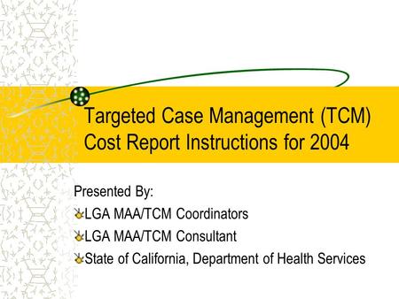 Targeted Case Management (TCM) Cost Report Instructions for 2004 Presented By: LGA MAA/TCM Coordinators LGA MAA/TCM Consultant State of California, Department.