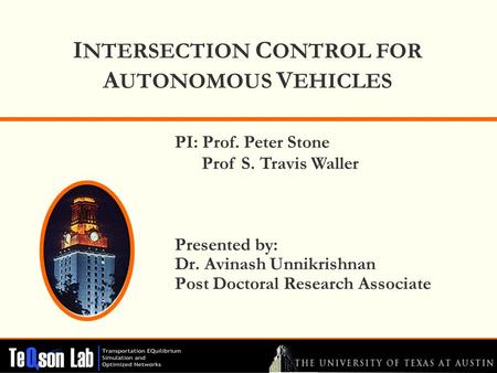 I NTERSECTION C ONTROL FOR A UTONOMOUS V EHICLES Presented by: Dr. Avinash Unnikrishnan Post Doctoral Research Associate PI: Prof. Peter Stone Prof S.