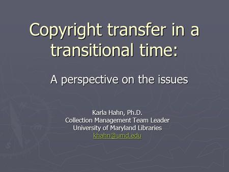 Copyright transfer in a transitional time: Karla Hahn, Ph.D. Collection Management Team Leader University of Maryland Libraries A perspective.