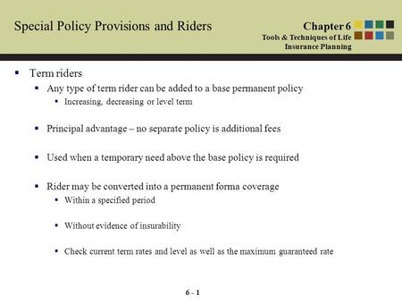 6 - 1 Special Policy Provisions and Riders  Term riders  Any type of term rider can be added to a base permanent policy  Increasing, decreasing or level.