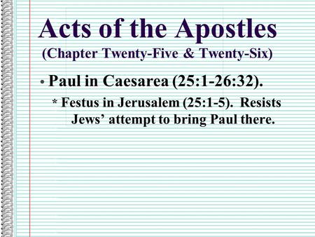 Acts of the Apostles (Chapter Twenty-Five & Twenty-Six) Paul in Caesarea (25:1-26:32). * Festus in Jerusalem (25:1-5). Resists Jews’ attempt to bring Paul.