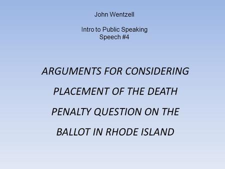 John Wentzell Intro to Public Speaking Speech #4 ARGUMENTS FOR CONSIDERING PLACEMENT OF THE DEATH PENALTY QUESTION ON THE BALLOT IN RHODE ISLAND.