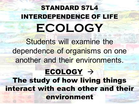 ECOLOGY  The study of how living things interact with each other and their environment STANDARD S7L4 INTERDEPENDENCE OF LIFE ECOLOGY Students will examine.