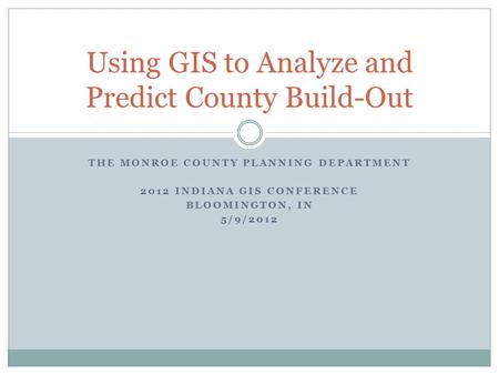 THE MONROE COUNTY PLANNING DEPARTMENT 2012 INDIANA GIS CONFERENCE BLOOMINGTON, IN 5/9/2012 Using GIS to Analyze and Predict County Build-Out.