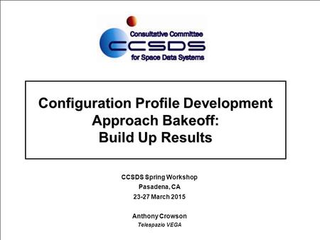 Configuration Profile Development Approach Bakeoff: Build Up Results CCSDS Spring Workshop Pasadena, CA 23-27 March 2015 Anthony Crowson Telespazio VEGA.