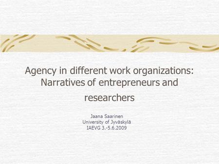 Agency in different work organizations: Narratives of entrepreneurs and researchers Jaana Saarinen University of Jyv ä skyl ä IAEVG 3.-5.6.2009.