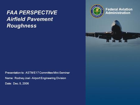 ASTM E17 Committee Mini-Seminar Dec. 5, 2006 Federal Aviation Administration 1 FAA PERSPECTIVE Airfield Pavement Roughness Presentation to: ASTM E17 Committee.