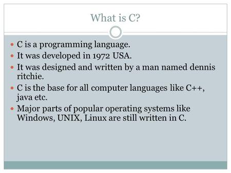 What is C? C is a programming language. It was developed in 1972 USA. It was designed and written by a man named dennis ritchie. C is the base for all.