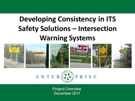 E N T E R P R I S E Developing Consistency in ITS Safety Solutions – Intersection Warning Systems Project Overview December 2011.