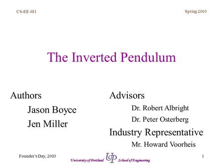 CS-EE 481 Spring 2003 1Founder’s Day, 2003 University of Portland School of Engineering The Inverted Pendulum Authors Jason Boyce Jen Miller Advisors Dr.