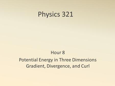 Physics 321 Hour 8 Potential Energy in Three Dimensions Gradient, Divergence, and Curl.