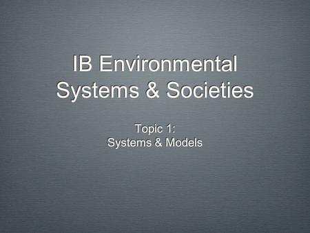 IB Environmental Systems & Societies Topic 1: Systems & Models Topic 1: Systems & Models.