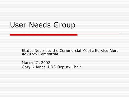 User Needs Group Status Report to the Commercial Mobile Service Alert Advisory Committee March 12, 2007 Gary K Jones, UNG Deputy Chair.