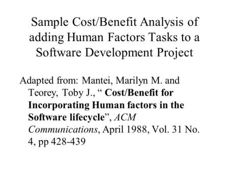 Sample Cost/Benefit Analysis of adding Human Factors Tasks to a Software Development Project Adapted from: Mantei, Marilyn M. and Teorey, Toby J., “ Cost/Benefit.