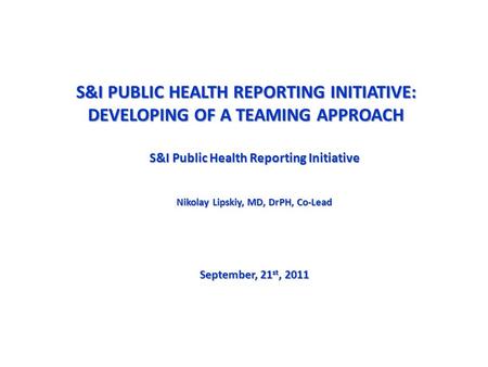 S&I PUBLIC HEALTH REPORTING INITIATIVE: DEVELOPING OF A TEAMING APPROACH S&I Public Health Reporting Initiative Nikolay Lipskiy, MD, DrPH, Co-Lead September,