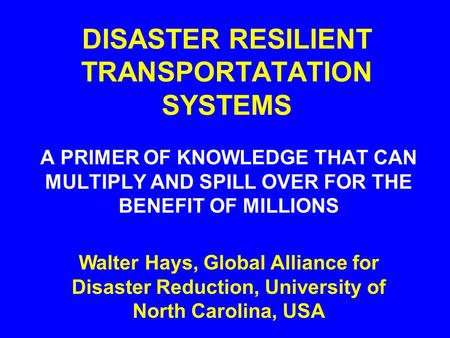 DISASTER RESILIENT TRANSPORTATATION SYSTEMS A PRIMER OF KNOWLEDGE THAT CAN MULTIPLY AND SPILL OVER FOR THE BENEFIT OF MILLIONS Walter Hays, Global Alliance.