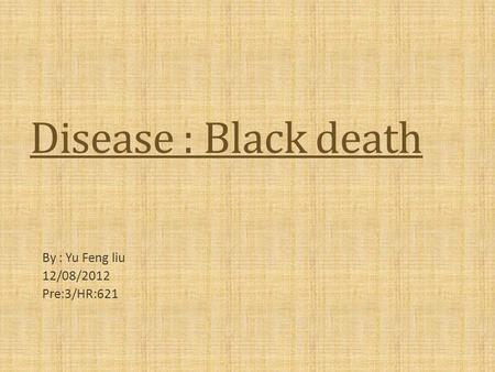 Disease : Black death By : Yu Feng liu 12/08/2012 Pre:3/HR:621.