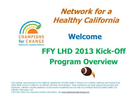 Network for a Healthy California Welcome FFY LHD 2013 Kick-Off Program Overview This material was produced by the California Department of Public Health’s.