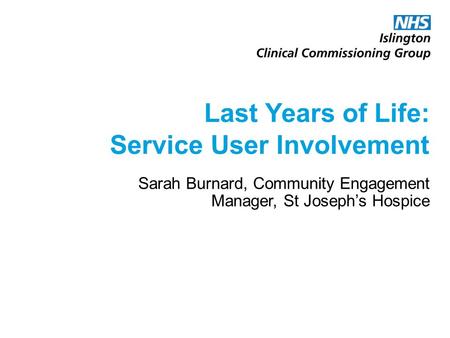 Last Years of Life: Service User Involvement Sarah Burnard, Community Engagement Manager, St Joseph’s Hospice.