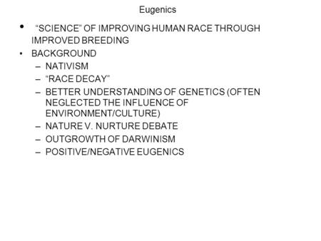 Eugenics “SCIENCE” OF IMPROVING HUMAN RACE THROUGH IMPROVED BREEDING BACKGROUND –NATIVISM –“RACE DECAY” –BETTER UNDERSTANDING OF GENETICS (OFTEN NEGLECTED.