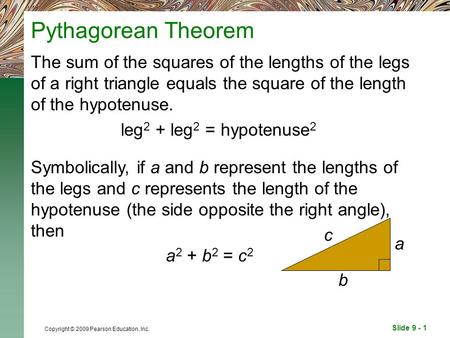 Slide 9 - 1 Copyright © 2009 Pearson Education, Inc. Pythagorean Theorem The sum of the squares of the lengths of the legs of a right triangle equals the.