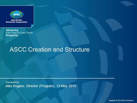 ASCC Creation and Structure Presented by Alex Rogers, Director (Program), 13 May 2015 Copyright © 2015 APEC Secretariat.