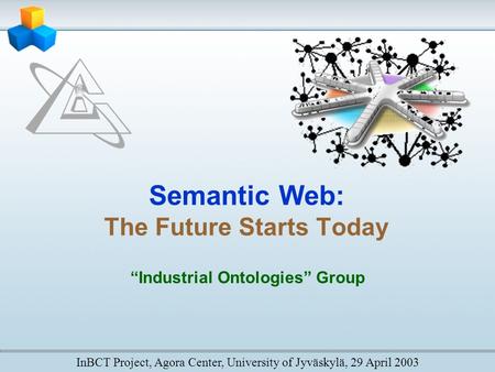 Semantic Web: The Future Starts Today “Industrial Ontologies” Group InBCT Project, Agora Center, University of Jyväskylä, 29 April 2003.