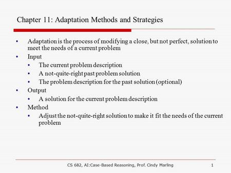 CS 682, AI:Case-Based Reasoning, Prof. Cindy Marling1 Chapter 11: Adaptation Methods and Strategies Adaptation is the process of modifying a close, but.