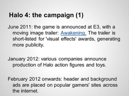 Halo 4: the campaign (1) June 2011: the game is announced at E3, with a moving image trailer: Awakening. The trailer is short-listed for 'visual effects'